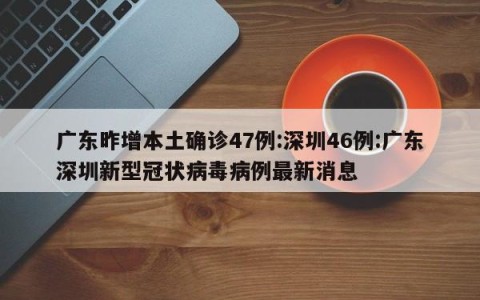 广东昨增本土确诊47例:深圳46例:广东深圳新型冠状病毒病例最新消息