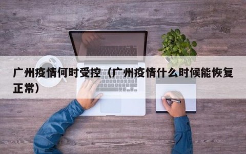 广州疫情何时受控（广州疫情什么时候能恢复正常）