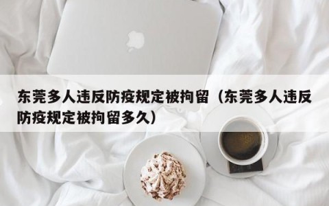 东莞多人违反防疫规定被拘留（东莞多人违反防疫规定被拘留多久）