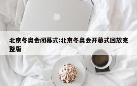 北京冬奥会闭幕式:北京冬奥会开幕式回放完整版