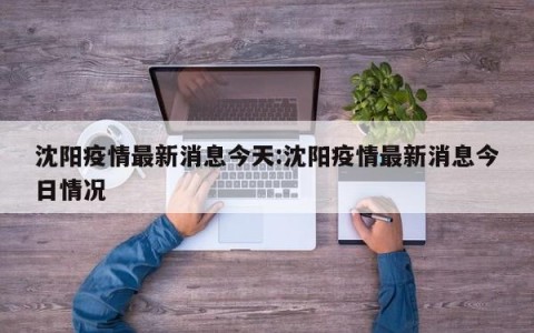 沈阳疫情最新消息今天:沈阳疫情最新消息今日情况