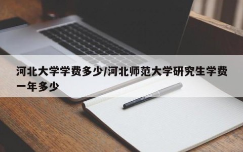 河北大学学费多少/河北师范大学研究生学费一年多少