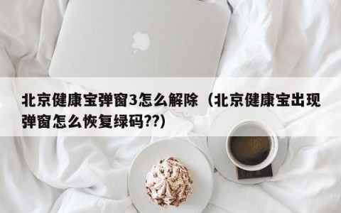 北京健康宝弹窗3怎么解除（北京健康宝出现弹窗怎么恢复绿码??）