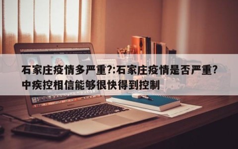 石家庄疫情多严重?:石家庄疫情是否严重?中疾控相信能够很快得到控制
