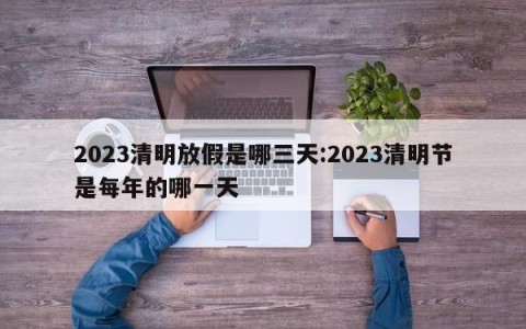 2023清明放假是哪三天:2023清明节是每年的哪一天