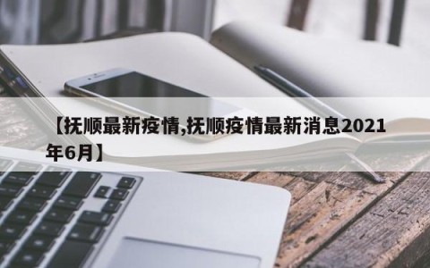 【抚顺最新疫情,抚顺疫情最新消息2021年6月】