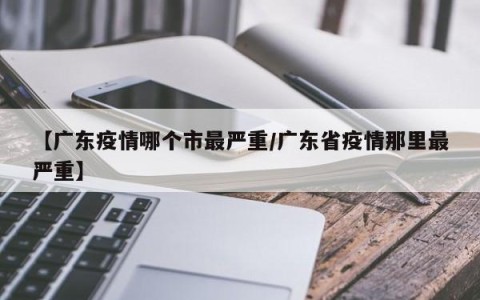 【广东疫情哪个市最严重/广东省疫情那里最严重】