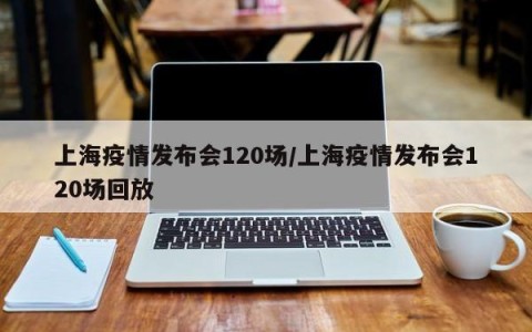 上海疫情发布会120场/上海疫情发布会120场回放