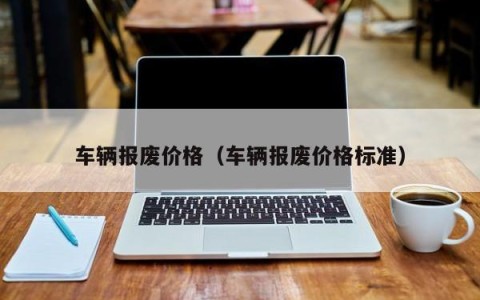 车辆报废价格（车辆报废价格标准）