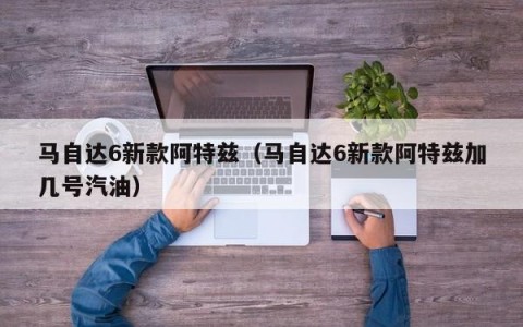 马自达6新款阿特兹（马自达6新款阿特兹加几号汽油）