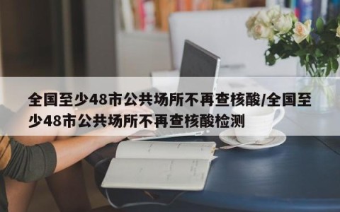 全国至少48市公共场所不再查核酸/全国至少48市公共场所不再查核酸检测