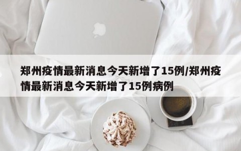 郑州疫情最新消息今天新增了15例/郑州疫情最新消息今天新增了15例病例