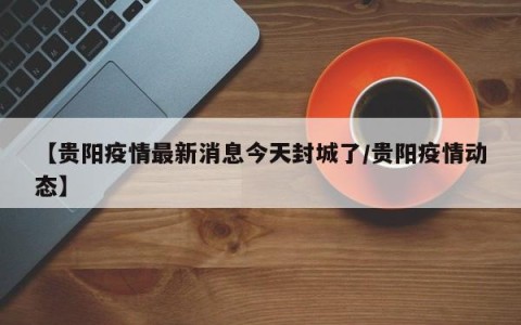 【贵阳疫情最新消息今天封城了/贵阳疫情动态】