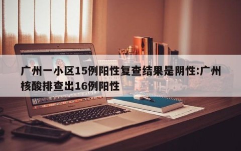 广州一小区15例阳性复查结果是阴性:广州核酸排查出16例阳性