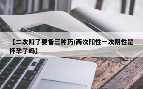 【二次阳了要备三种药/两次阳性一次阴性是怀孕了吗】