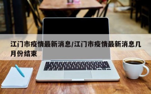 江门市疫情最新消息/江门市疫情最新消息几月份结束