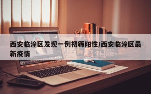 西安临潼区发现一例初筛阳性/西安临潼区最新疫情
