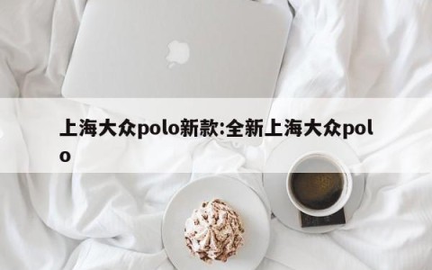 上海大众polo新款:全新上海大众polo