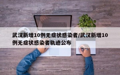 武汉新增10例无症状感染者/武汉新增10例无症状感染者轨迹公布