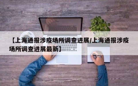 【上海通报涉疫场所调查进展/上海通报涉疫场所调查进展最新】