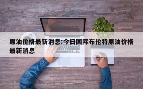 原油价格最新消息:今日国际布伦特原油价格最新消息