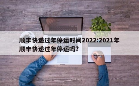 顺丰快递过年停运时间2022:2021年顺丰快递过年停运吗?