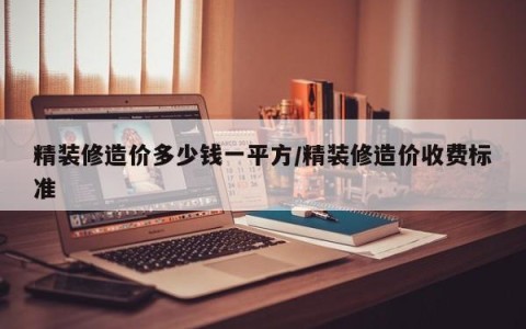精装修造价多少钱一平方/精装修造价收费标准