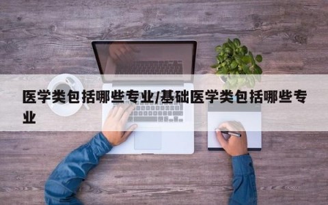 医学类包括哪些专业/基础医学类包括哪些专业